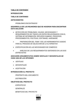 TABLA DE CONTENIDO

INTRODUCCIÓN

TABLA DE CONTENIDO

ANTECEDENTES

      PROBLEMAS ENCONTRADOS

DESARROLLO DE LAS REUNIONES QUE SE HICIERON PARA ENCONTRAR
ESTA SOLUCIÓN

  •   DETECCIÓN DE PROBLEMAS, CAUSAS, NECESIDADES Y
      REQUERIMIENTOS DE TODOS LOS ENTES RELACIONADOS CON EL
      SISTEMA DE INFORMACIÓN: RECURSO HUMANO, PROCESOS,
      PROCEDIMIENTOS, POLÍTICAS, SOFTWARE, HARDWARE

  •        PREPARACIÓN DEL TEMA Y DE LAS HERRAMIENTAS USADAS
      PARA EL PROCESO DE SELECCIÓN DE LA ALTERNATIVA

  •   ESPECIFICACIÓN DE LAS NECESIDADES DE COMERCIO

  •       ANÁLISIS DE LOS REQUERIMIENTOS OBTENIDOS EN LAS DOS
      ENTREVISTAS

DISCUSIÓN ARGUMENTATIVA SOBRE VENTAJAS Y DESVENTAJAS DE
CADA UNA DE LAS OPCIONES

  •   VENTAJAS

  •   DESVENTAJAS

  •   ACEPTACIÓN

INTRODUCCIÓN AL PROYECTO

      PROPÓSITO DEL DOCUMENTO

      DISTRIBUCIÓN

OBJETIVOS DEL PROYECTO

      ESPECÍFICOS

      GENERALES

      BENEFICIOS DEL PROYECTO
 