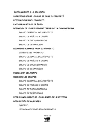 ACERCAMIENTO A LA SOLUCIÓN

SUPUESTOS SOBRE LOS QUE SE BASA EL PROYECTO

RESTRICCIONES DEL PROYECTO

FACTORES CRÍTICOS DE ÉXITO

DEFINICIÓN DE LOS EQUIPOS DE TRABAJO Y LA COMUNICACIÓN

    EQUIPO GERENCIAL DEL PROYECTO

    EQUIPO DE ANÁLISIS Y DISEÑO

    EQUIPO DE DOCUMENTACIÓN

    EQUIPO DE DESARROLLO

RECURSOS HUMANOS PARA EL PROYECTO

    GERENTE DEL PROYECTO

    EQUIPO GERENCIAL DEL PROYECTO

    EQUIPO DE ANÁLISIS Y DISEÑO

    EQUIPO DE DOCUMENTACIÓN

    EQUIPO DE DESARROLLO

DEDICACIÓN DEL TIEMPO

ROLES DE LOS EQUIPOS

    EQUIPO GERENCIAL DEL PROYECTO

    EQUIPO DE ANÁLISIS Y DISEÑO

    EQUIPO DE DOCUMENTACIÓN

    EQUIPO DE DESARROLLO

RESPONSABILIDADES DE LOS CLIENTES DEL PROYECTO

DESCRIPCIÓN DE LAS FASES

    OBJETIVO

    LEVANTAMIENTO DE REQUERIMIENTOS
 