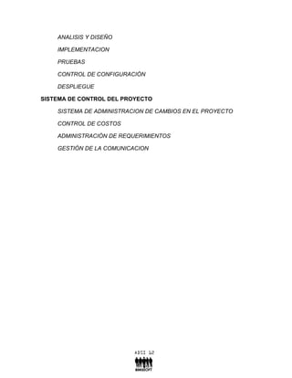 ANALISIS Y DISEÑO

    IMPLEMENTACION

    PRUEBAS

    CONTROL DE CONFIGURACIÓN

    DESPLIEGUE

SISTEMA DE CONTROL DEL PROYECTO

    SISTEMA DE ADMINISTRACION DE CAMBIOS EN EL PROYECTO

    CONTROL DE COSTOS

    ADMINISTRACIÓN DE REQUERIMIENTOS

    GESTIÓN DE LA COMUNICACION
 