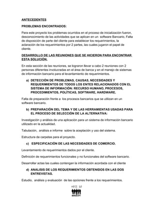 ANTECEDENTES

PROBLEMAS ENCONTRADOS:

Para este proyecto los problemas ocurridos en el proceso de inicialización fueron,
desconocimiento de las actividades que se aplican en un software Bancario, Falta
de disposición de parte del cliente para establecer los requerimientos, la
aclaración de los requerimientos por 2 partes, las cuales jugaron el papel de
cliente.

DESARROLLO DE LAS REUNIONES QUE SE HICIERON PARA ENCONTRAR
ESTA SOLUCIÓN.

En esta sección de las reuniones, se lograron llevar a cabo 2 reuniones con 2
personas diferentes involucradas en el área de banca y en el manejo de sistemas
de información bancario para el levantamiento de requerimientos.

   a) DETECCIÓN DE PROBLEMAS, CAUSAS, NECESIDADES Y
      REQUERIMIENTOS DE TODOS LOS ENTES RELACIONADOS CON EL
      SISTEMA DE INFORMACIÓN: RECURSO HUMANO, PROCESOS,
      PROCEDIMIENTOS, POLÍTICAS, SOFTWARE, HARDWARE.

Falta de preparación frente a los procesos bancarios que se utilizan en un
software bancario.

   b) PREPARACIÓN DEL TEMA Y DE LAS HERRAMIENTAS USADAS PARA
      EL PROCESO DE SELECCIÓN DE LA ALTERNATIVA:

Investigación y análisis de una aplicación para un sistema de información bancario
utilizado en la actualidad.

Tabulación, análisis e informe sobre la aceptación y uso del sistema.

Estructura de carpetas para el proyecto.

   c) ESPECIFICACIÓN DE LAS NECESIDADES DE COMERCIO.

Levantamiento de requerimientos dados por el cliente.

Definición de requerimientos funcionales y no funcionales del software bancario.

Desarrollar actas las cuales contengan la información acordada con el cliente

   d) ANALISIS DE LOS REQUERIMIENTOS OBTENIDOS EN LAS DOS
      ENTREVISTAS.

Estudio, análisis y evaluación de las opciones frente a los requerimientos.
 
