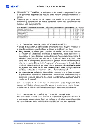 ADMINISTRACIÓN DE NEGOCIOS
ESCUELA DE ADMINISTRACIÓN INDUSTRIAL 93
 SEGUIMIENTO Y CONTROL, se realizan controles y mediciones para verificar que
el alto porcentaje de paradas de máquina se ha reducido considerablemente o se
eliminó.
 El cuadro que se preparó en el proceso nos servirá de control para seguir
atendiendo y solucionando los temas pendientes como mala ubicación de las
máquinas y así sucesivamente.
12.3. DECISIONES PROGRAMADAS Y NO PROGRAMADAS
A lo largo de su gestión, el administrador en cara uno de los mayores retos que es
la toma de decisiones, encontrará que su tiempo se dividirá en dos tipos:
 Programadas, decisiones que ocurren con frecuencia o son rutinarias, permiten
la solución de problemas operativos o recurrentes, estas soluciones se
automatizan a través de reglas o procedimientos. Por ejemplo, la secretaria de
logística constantemente pide autorización al jefe para saber si reponer o no el
papel para la fotocopiadora. Estas consultas generan pérdida de tiempo para el
jefe y la secretaria. El jefe decide “programar” o “automatizar” la decisión. Emite
un simple procedimiento de dos pasos para la secretaria: 1) Cuando el anaquel
de papeles esté vacío en sus tres cuartas partes, pedir papel y 2) Pedir la
cantidad suficiente de papel para volver a llenar el anaquel.
 No programadas, es la toma de decisiones rutinarias, que se da en respuesta
a oportunidades o amenazas no habituales o imprevisibles. Por ejemplo: Hay un
excedente de dinero ¡conviene depositarlo en el banco? ¿a qué tasa? ¿cuánto
rendirá en 12 meses?
Como se desprende de lo anterior, el administrador debe “programar” todas
aquellas actividades rutinarias con el fin que no le consuman su valioso tiempo y
energías. Así se dedicará a tomar decisiones sobre asuntos no programados.
12.4. DECISIONES ESTRATÉGICAS, TÁCTICAS Y OPERATIVAS
Anteriormente se comentó que la toma de decisiones está ligada a la estructura de
la organización y dependiendo de en qué parte de la estructura se tome la decisión
y sobre qué período, estás se dividirán en estratégicas, tácticas u operativas:
 