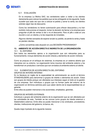 ADMINISTRACIÓN DE NEGOCIOS
ESCUELA DE ADMINISTRACIÓN INDUSTRIAL 95
12.7. EVALUACIÓN
En la empresa La Molina SAC, los vendedores salen a visitar a los clientes
diariamente para colocar los pedidos que se les entregarán al día siguiente. Suele
suceder que cada vez que van a colocar el pedido y cerrar la venta, los clientes
solicitan algún tipo de descuento.
Como los vendedores no tienen autorización para ofrecer descuentos y no han
recibido instrucciones al respecto, toman la decisión de llamar a la empresa para
preguntar al jefe de ventas si dar o no el descuento. Pero el jefe o está en una
reunión o con un cliente y no les responde de inmediato.
Algunos clientes cansados de esperar anulan su pedido, se pierde la venta y hasta
se pierden clientes.
¿Cómo convertirías esta situación en una DECISIÓN PROGRAMADA?
13. AMBIENTE DE ACCIÓN DIRECTA E INDIRECTA DE LA ORGANIZACIÓN
13.1. EL ENTORNO
Son todos los elementos ajenos a la organización que son relevantes para su
funcionamiento; incluye elementos de acción directa y elementos de acción indirecta.
Como se propuso en el enfoque de sistemas, la empresa es un sistema abierto que
interactúa con su entorno. La organización toma insumos del ambiente externo y los
transforman en productos o servicios que son enviados al ambiente externo al cliente.
13.2. ELEMENTOS DE ACCIÓN DIRECTA DEL ENTORNO
GRUPOS DE INTERÉS INTERNO
En la literatura en inglés de la especialidad de administración se acuñó el término
STAKEHOLDERS para denominar a grupos de interés o elementos de acción. Estos
son grupos de interés porque ven afectados sus intereses según el éxito en la gestión
de una empresa. Son individuos o grupos que no forman parte del entorno de la
organización en términos estrictos pero que caben dentro de la responsabilidad de un
gerente.
Entre ellos se pueden mencionar a los accionistas, empleados, gerentes.
GRUPOS DE INTERÉS EXTERNOS
Individuos o grupos del ambiente externo de la organización que se ven afectados por
las actividades de esta. También se les conoce como grupos de interés externos o
Stakeholders externos. Entre ellos se puede mencionar a los sindicatos, proveedores,
clientes, instituciones del gobierno, la banca, etc.
Queda mejor ilustrado de la siguiente manera:
 