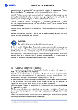 ADMINISTRACIÓN DE NEGOCIOS
ESCUELA DE ADMINISTRACIÓN INDUSTRIAL 97
La metodología de análisis PEST, proviene de las iniciales de las palabras. Política,
Económica, Social, Tecnológica que conforman las variables del entorno.
Variable Política: se refiere a la condición política y legal del país. Contesta preguntas
como ¿hay estabilidad? ¿Hay en proceso leyes que signifiquen una oportunidad o
amenaza para la empresa? ¿hay un clima que favorece la inversión?
Variable Económica: contesta a las preguntas ¿hay inflación?, ¿creció el PBI?, ¿cuáles
son las perspectivas económicas para los siguientes años?, ¿crece el sector donde
opera mi empresa?
Variable Social: referida a la moda, tendencias, costumbres a tomar en cuenta para el
negocio.
Variable Tecnológica: referida a conocer que tecnología avance pequeño o grande
puede favorecer o perjudicar a la empresa.
EJEMPLO:
Del análisis del entorno se obtendrá información como:
El tipo de cambio del dólar. Es un factor de la variable económica. Si nuestra empresa
exporta y vende en dólares, el administrado se preguntará: ¿tiene tendencia al alza o la
baja? La respuesta a esa interrogante le ayudará en la toma de decisiones.
Tendencia de los consumidores a adquirir productos libres de grasas trans. El análisis
de este factor de la variable Social le ayudará al administrador de un restaurante a
cambiar de proveedor que ofrezca productos naturales y orgánicos.
14. FILOSOFÍAS MODERNAS DE GESTIÓN
A continuación, se detallarán alguna de las filosofías de gestión más populares.
14.1. PLANEAMIENTO ESTRATÉGICO
Recordando lo mencionado en el punto 3.1.3. de esta manual, el planeamiento
estratégico es el proceso sistemático de definición (hoy) de lo que queremos en el futuro,
apoyado en la reflexión y el pensamiento estratégico (Sainz, 2012)
El planeamiento estratégico genera el Plan Estratégico y viene a ser la herramienta en
la que la Alta Dirección recoge las decisiones estratégicas y lo que en consecuencia
hará en los próximos tres años, para lograr una empresa competitiva.
¿Cómo empieza? A través de la definición de 2 conceptos fundamentales: la misión y
la visión de la empresa.
Misión: es su razón de ser, responde a las preguntas ¿a qué nos dedicamos?, ¿quiénes
son nuestros clientes?, ¿cuáles son nuestros productos o servicios? y ¿cuál es nuestra
filosofía?
Visión: es el enunciado del estado deseado en el futuro para la organización, provee
dirección y estimula acciones concretas para logarlo.
 
