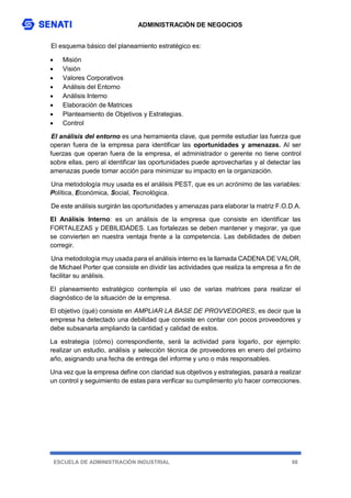 ADMINISTRACIÓN DE NEGOCIOS
ESCUELA DE ADMINISTRACIÓN INDUSTRIAL 98
El esquema básico del planeamiento estratégico es:
 Misión
 Visión
 Valores Corporativos
 Análisis del Entorno
 Análisis Interno
 Elaboración de Matrices
 Planteamiento de Objetivos y Estrategias.
 Control
El análisis del entorno es una herramienta clave, que permite estudiar las fuerza que
operan fuera de la empresa para identificar las oportunidades y amenazas. Al ser
fuerzas que operan fuera de la empresa, el administrador o gerente no tiene control
sobre ellas, pero al identificar las oportunidades puede aprovecharlas y al detectar las
amenazas puede tomar acción para minimizar su impacto en la organización.
Una metodología muy usada es el análisis PEST, que es un acrónimo de las variables:
Política, Económica, Social, Tecnológica.
De este análisis surgirán las oportunidades y amenazas para elaborar la matriz F.O.D.A.
El Análisis Interno: es un análisis de la empresa que consiste en identificar las
FORTALEZAS y DEBILIDADES. Las fortalezas se deben mantener y mejorar, ya que
se convierten en nuestra ventaja frente a la competencia. Las debilidades de deben
corregir.
Una metodología muy usada para el análisis interno es la llamada CADENA DE VALOR,
de Michael Porter que consiste en dividir las actividades que realiza la empresa a fin de
facilitar su análisis.
El planeamiento estratégico contempla el uso de varias matrices para realizar el
diagnóstico de la situación de la empresa.
El objetivo (qué) consiste en AMPLIAR LA BASE DE PROVVEDORES, es decir que la
empresa ha detectado una debilidad que consiste en contar con pocos proveedores y
debe subsanarla ampliando la cantidad y calidad de estos.
La estrategia (cómo) correspondiente, será la actividad para logarlo, por ejemplo:
realizar un estudio, análisis y selección técnica de proveedores en enero del próximo
año, asignando una fecha de entrega del informe y uno o más responsables.
Una vez que la empresa define con claridad sus objetivos y estrategias, pasará a realizar
un control y seguimiento de estas para verificar su cumplimiento y/o hacer correcciones.
 