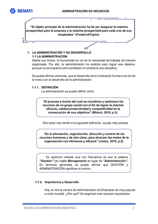 ADMINISTRACIÓN DE NEGOCIOS
ESCUELA DE ADMINISTRACIÓN INDUSTRIAL 2
“El objeto principal de la administración ha de ser asegurar la máxima
prosperidad para la empresa y la máxima prosperidad para cada uno de sus
empleados” (FrederickTaylor).
1. LA ADMINISTRACIÓN Y SU DESARROLLO
1.1 LA ADMINISTRACIÓN
Desde sus inicios, la humanidad se vio en la necesidad de trabajar de manera
organizada. Por ello, la administración ha existido para lograr ese objetivo,
aunque no se impartía como profesión ni constituía una disciplina.
Se puede afirmar entonces, que el desarrollo de la civilización humana ha ido de
la mano con el desarrollo de la administración.
1.1.1. DEFINICIÓN
La administración se puede definir como:
Otro autor nos remite a la siguiente definición, quizás más precisa:
1.1.2. Importancia y Desarrollo
Hoy en día la carrera de Administración de Empresas es muy popular
a nivel mundial. ¿Por qué? Se esgrimen tres razones importantes:
“El proceso a través del cual se coordinan y optimizan los
recursos de un grupo social con el fin de lograr la máxima
eficacia, calidad productividad y competitividad en la
consecución de sus objetivos” (Münch, 2010, p.3).
“Es la planeación, organización, dirección y control de los
recursos humanos y de otra clase, para alcanzar las metas de la
organización con eficiencia y eficacia” (Jones, 2010, p.5).
Es oportuno señalar que con frecuencia se usa la palabra
“Gestión” (en inglés Management) en lugar de “Administración”.
En términos generales se puede afirmar que GESTIÓN y
ADMINISTRACIÓN significan lo mismo.
 