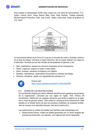 ADMINISTRACIÓN DE NEGOCIOS
ESCUELA DE ADMINISTRACIÓN INDUSTRIAL 103
Para realizar la metodología LEAN, esta cuenta con una serie de herramientas: 5 S´,
Andon, Hoshin Kanri, Value Stream Map, Poka Yoke, Kanban, Trabajo estándar,
Mantenimiento Productivo Total, Just in time, Jidoka, entre otras. Estas se grafican en
una “casa”:
La herramienta básica es la Cinco S´s que es un proceso de orden y limpieza continuo
en el área de trabajo. Conduce a mayor eficiencia. No se puede realizar una mejor en
el desorden. Se llama así por las iniciales de las palabras en japonés y son:
 Seiri, clasificación, separar los artículos necesarios de los innecesarios.
 Seiton, organizar, asignar un lugar a cada objeto.
 Seiso, limpieza, mantener la limpieza y los objetos.
 Seiketsu, estandarizar, sistematizar los procesos y métodos de trabajo.
 Shitzuke, disciplinar, repetir con regularidad las primeras 4 s.
Enlace lean:
https://www.youtube.com/watch?v=tEscnbjv2UM
14.4. TEORÍA DE LAS RESTRICCIONES
Es una filosofía integral que utiliza métodos científicos para gestionar los procesos
de la organización. Conocida por sus siglas en inglés: TOC (Theory Of
Constraints). Restricción es cualquier elemento que limita al sistema en el logro
de su meta de generar dinero. Todo sistema o empresa tiene restricciones. Está
basada en el simple hecho de que los procesos multitarea, de cualquier ámbito,
solo se mueven a la velocidad del paso más lento (restricción).
Las restricciones (o cuellos de botella) que identifica esta metodología son:
 Restricciones físicas: cuellos de botella generados por un factor tangible del
proceso de producción, por ejemplo, una máquina de menor capacidad.
 