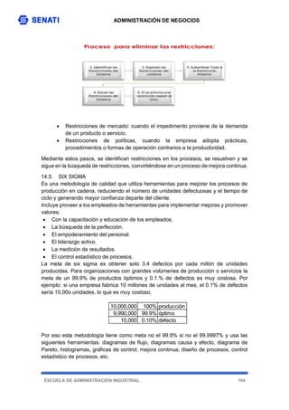 ADMINISTRACIÓN DE NEGOCIOS
ESCUELA DE ADMINISTRACIÓN INDUSTRIAL 104
 Restricciones de mercado: cuando el impedimento proviene de la demanda
de un producto o servicio.
 Restricciones de políticas, cuando la empresa adopta prácticas,
procedimientos o formas de operación contrarios a la productividad.
Mediante estos pasos, se identifican restricciones en los procesos, se resuelven y se
sigue en la búsqueda de restricciones, convirtiéndose en un proceso de mejora continua.
14.5. SIX SIGMA
Es una metodología de calidad que utiliza herramientas para mejorar los procesos de
producción en cadena, reduciendo el número de unidades defectuosas y el tiempo de
ciclo y generando mayor confianza departe del cliente.
Incluye proveer a los empleados de herramientas para implementar mejoras y promover
valores:
 Con la capacitación y educacion de los empleados.
 La búsqueda de la perfección.
 El empoderamiento del personal.
 El liderazgo activo.
 La medición de resultados.
 El control estadístico de procesos.
La meta de six sigma es obtener solo 3.4 defectos por cada millón de unidades
producidas. Para organizaciones con grandes volúmenes de producción o servicios la
meta de un 99.9% de productos óptimos y 0.1.% de defectos es muy costosa. Por
ejemplo: si una empresa fabrica 10 millones de unidades al mes, el 0.1% de defectos
sería 10,00o unidades, lo que es muy costoso.
Por eso esta metodología tiene como meta no el 99.9% si no el 99.9997% y usa las
siguientes herramientas: diagramas de flujo, diagramas causa y efecto, diagrama de
Pareto, histogramas, gráficas de control, mejora continua, diseño de procesos, control
estadístico de procesos, etc.
10,000,000 100% producción
9,990,000 99.9% óptimo
10,000 0.10% defecto
 