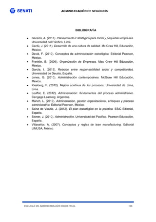 ADMINISTRACIÓN DE NEGOCIOS
ESCUELA DE ADMINISTRACIÓN INDUSTRIAL 108
BIBLIOGRAFÍA
 Becerra, A. (2013). Planeamiento Estratégico para micro y pequeñas empresas.
Universidad del Pacífico, Lima.
 Cantú, J. (2011). Desarrollo de una cultura de calidad. Mc Graw Hill, Educación,
México.
 David, F. (2010). Conceptos de administración estratégica. Editorial Pearson,
México.
 Franklin, B. (2009). Organización de Empresas. Mac Graw Hill Educación,
México.
 García, I. (2015). Relación entre responsabilidad social y competitividad.
Universidad de Deusto, España.
 Jones, G. (2010). Administración contemporánea. McGraw Hill Educación,
México.
 Kleeberg, F. (2012). Mejora continua de los procesos. Universidad de Lima,
Lima.
 Louffat, E. (2012). Administración: fundamentos del proceso administrativo.
Cengage Learning, Argentina.
 Münch, L. (2010). Administración, gestión organizacional, enfoques y proceso
administrativo. Editorial Pearson, México.
 Sainz de Vicuña, J. (2012). El plan estratégico en la práctica. ESIC Editorial,
España.
 Stoner, J. (2010). Administración. Universidad del Pacífico. Pearson Educación,
España.
 Villaseñor, A. (2007). Conceptos y reglas de lean manufacturing. Editorial
LIMUSA, México.
 