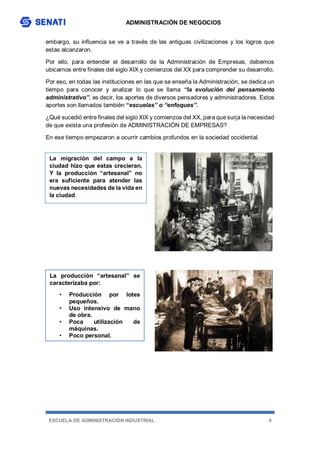 ADMINISTRACIÓN DE NEGOCIOS
ESCUELA DE ADMINISTRACIÓN INDUSTRIAL 4
embargo, su influencia se ve a través de las antiguas civilizaciones y los logros que
estas alcanzaron.
Por ello, para entender el desarrollo de la Administración de Empresas, debemos
ubicarnos entre finales del siglo XIX y comienzos del XX para comprender su desarrollo.
Por eso, en todas las instituciones en las que se enseña la Administración, se dedica un
tiempo para conocer y analizar lo que se llama “la evolución del pensamiento
administrativo”, es decir, los aportes de diversos pensadores y administradores. Estos
aportes son llamados también “escuelas” o “enfoques”.
¿Qué sucedió entre finales del siglo XIX y comienzos del XX, para que surja la necesidad
de que exista una profesión de ADMINISTRACIÓN DE EMPRESAS?
En ese tiempo empezaron a ocurrir cambios profundos en la sociedad occidental.
La migración del campo a la
ciudad hizo que estas crecieran.
Y la producción “artesanal” no
era suficiente para atender las
nuevas necesidades de la vida en
la ciudad.
La producción “artesanal” se
caracterizaba por:
• Producción por lotes
pequeños.
• Uso intensivo de mano
de obra.
• Poca utilización de
máquinas.
• Poco personal.
 