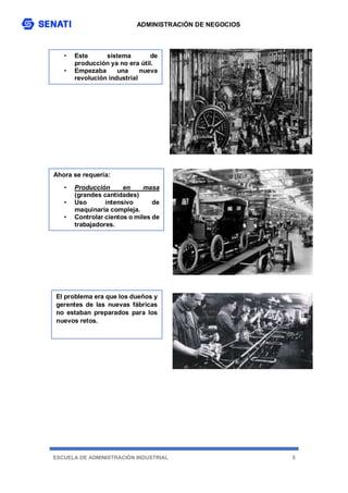 ADMINISTRACIÓN DE NEGOCIOS
ESCUELA DE ADMINISTRACIÓN INDUSTRIAL 5
• Este sistema de
producción ya no era útil.
• Empezaba una nueva
revolución industrial
Ahora se requería:
• Producción en masa
(grandes cantidades)
• Uso intensivo de
maquinaria compleja.
• Controlar cientos o miles de
trabajadores.
El problema era que los dueños y
gerentes de las nuevas fábricas
no estaban preparados para los
nuevos retos.
 
