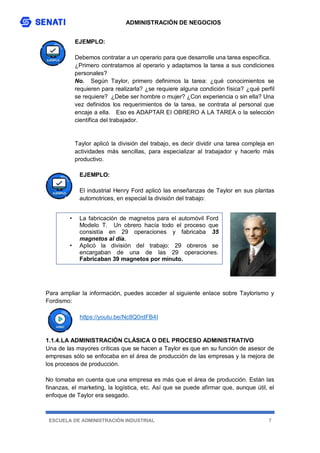 ADMINISTRACIÓN DE NEGOCIOS
ESCUELA DE ADMINISTRACIÓN INDUSTRIAL 7
EJEMPLO:
Debemos contratar a un operario para que desarrolle una tarea específica.
¿Primero contratamos al operario y adaptamos la tarea a sus condiciones
personales?
No. Según Taylor, primero definimos la tarea: ¿qué conocimientos se
requieren para realizarla? ¿se requiere alguna condición física? ¿qué perfil
se requiere? ¿Debe ser hombre o mujer? ¿Con experiencia o sin ella? Una
vez definidos los requerimientos de la tarea, se contrata al personal que
encaje a ella. Eso es ADAPTAR El OBRERO A LA TAREA o la selección
científica del trabajador.
Taylor aplicó la división del trabajo, es decir dividir una tarea compleja en
actividades más sencillas, para especializar al trabajador y hacerlo más
productivo.
EJEMPLO:
El industrial Henry Ford aplicó las enseñanzas de Taylor en sus plantas
automotrices, en especial la división del trabajo:
Para ampliar la información, puedes acceder al siguiente enlace sobre Taylorismo y
Fordismo:
https://youtu.be/Nc8Q0rdFB4I
1.1.4.LA ADMINISTRACIÓN CLÁSICA O DEL PROCESO ADMINISTRATIVO
Una de las mayores críticas que se hacen a Taylor es que en su función de asesor de
empresas sólo se enfocaba en el área de producción de las empresas y la mejora de
los procesos de producción.
No tomaba en cuenta que una empresa es más que el área de producción. Están las
finanzas, el marketing, la logística, etc. Así que se puede afirmar que, aunque útil, el
enfoque de Taylor era sesgado.
• La fabricación de magnetos para el automóvil Ford
Modelo T. Un obrero hacía todo el proceso que
consistía en 29 operaciones y fabricaba 35
magnetos al día.
• Aplicó la división del trabajo: 29 obreros se
encargaban de una de las 29 operaciones.
Fabricaban 39 magnetos por minuto.
 