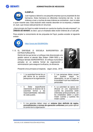 ADMINISTRACIÓN DE NEGOCIOS
ESCUELA DE ADMINISTRACIÓN INDUSTRIAL 9
EJEMPLO:
Juan ingresa a laboral a una pequeña empresa que es propiedad de dos
hermanos. Estos hermanos en diferentes momentos del día, le dan
órdenes a Juan y muchas de esas órdenes se contradicen. Juan no sabe
a quien hacerle caso. Esta situación está creando desorden en la empresa y malestar
en Juan, que incluso está pensando en renunciar.
¿Qué principio de Fayol no están tomando en cuenta los dueños de esta empresa? La
UNIDAD DE MANDO, es decir, que un empleado debe recibir órdenes de un solo jefe.
Para ampliar tu conocimiento de las propuetas de Fayol, puedes acceder al siguiente
enlace:
https://youtu.be/-E9J9AKGXIo
1.1.5. EL ENFOQUE O ESCUELA BUROCRÁTICA (O
ESTRUCTURALISTA)
Dentro de los que tenían un enfoque más direccionado a la
gestión estuvo el alemán Max Weber (1864-1920) y su
enfoque llamado BUROCRÁTICO. El enfoque burocrático
pensaba en un sistema formal de organización y
administración para asegurar la eficacia y la eficiencia.
Presentó cinco principios al respecto, según Jones, 2010:
• 1. La autoridad formal de un
jefe deriva de su posición
jerárquica en la organización
• 2. Las personas deben ocupar
sus puestos según su
desempeño, no por su lugar en
la sociedad ni por sus relaciones
personales.
• 3. Debe especificarse
claramente el alcance de la
autoridad formal y las
responsabilidades laborales
de cada puesto.
• 4. La autoridad se ejerce con
eficacia en una organización
cuando las posiciones están
ordenadas jerárquicamente, así
los empleados saben a quien
rinden cuentas y quiénes les
rinden cuenta.
• 5. Los gerentes deben crear un sistema bien definido de reglas,
procedimientos y normas de operación uniformes para poder ejercer
el control de la organización.
 