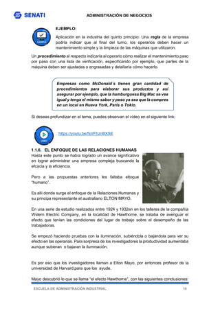 ADMINISTRACIÓN DE NEGOCIOS
ESCUELA DE ADMINISTRACIÓN INDUSTRIAL 10
EJEMPLO:
Aplicación en la industria del quinto principio: Una regla de la empresa
podría indicar que al final del turno, los operarios deben hacer un
mantenimiento simple y la limpieza de las máquinas que utilizaron.
Un procedimiento al respecto indicaría al operario cómo realizar el mantenimiento paso
por paso con una lista de verificación, específicando por ejemplo, que partes de la
máquina deben ser ajustadas o engrasadas y detallaría cómo hacerlo.
Si deseas profundizar en el tema, puedes observan el vídeo en el siguiente link:
https://youtu.be/fsVFhznBXSE
1.1.6. EL ENFOQUE DE LAS RELACIONES HUMANAS
Hasta este punto se había logrado un avance significativo
en lograr administrar una empresa compleja buscando la
efcacia y la eficiencia.
Pero a las propuestas anteriores les faltaba eltoque
“humano”.
Es allí donde surge el enfoque de la Relaciones Humanas y
su principa representante el australiano ELTON MAYO.
En una serie de estudio realizados entre 1924 y 1932en en los talleres de la compañía
Wstern Electric Company, en la localidad de Hawthorne, se trataba de averiguar el
efecto que tenían las condiciones del lugar de trabajo sobre el desempeño de las
trabajadoras.
Se empezó haciendo pruebas con la iluminación, subiéndola o bajándola para ver su
efecto en las operarias. Para sorpresa de los investigadores la productividad aumentaba
aunque subieran o bajaran la iluminación.
Es por eso que los investigadores llaman a Elton Mayo, por entonces profesor de la
universidad de Harvard,para que los ayude.
Mayo descubrió lo que se llama “el efecto Hawthorne”, con las siguientes conclusiones:
Empresas como McDonald´s tienen gran cantidad de
procedimientos para elaborar sus productos y así
asegurar por ejemplo, que la hamburguesa Big Mac se vea
igual y tenga el mismo sabor y peso ya sea que la compres
en un local en Nueva York, París o Tokio.
 