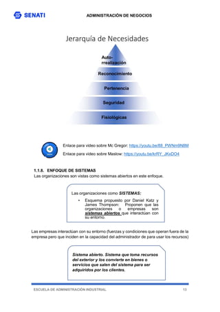 ADMINISTRACIÓN DE NEGOCIOS
ESCUELA DE ADMINISTRACIÓN INDUSTRIAL 13
Enlace para video sobre Mc Gregor: https://youtu.be/88_PWNm9N8M
Enlace para video sobre Maslow: https://youtu.be/krRY_JKxDO4
1.1.8. ENFOQUE DE SISTEMAS
Las organizaciones son vistas como sistemas abiertos en este enfoque.
Las empresas interactúan con su entorno (fuerzas y condiciones que operan fuera de la
empresa pero que inciden en la capacidad del administrador de para usar los recursos)
Sistema abierto. Sistema que toma recursos
del exterior y los convierte en bienes o
servicios que salen del sistema para ser
adquiridos por los clientes.
Las organizaciones como SISTEMAS:
• Esquema propuesto por Daniel Katz y
James Thompson: Proponen que las
organizaciones o empresas son
sistemas abiertos que interactúan con
su entorno.
 