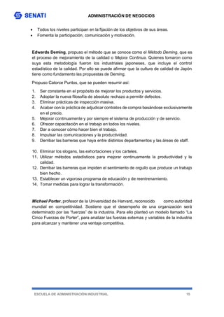ADMINISTRACIÓN DE NEGOCIOS
ESCUELA DE ADMINISTRACIÓN INDUSTRIAL 15
 Todos los niveles participan en la fijación de los objetivos de sus áreas.
 Fomenta la participación, comunicación y motivación.
Edwards Deming, propuso el método que se conoce como el Método Deming, que es
el proceso de mejoramiento de la calidad o Mejora Continua. Quienes tomaron como
suya esta metodología fueron los industriales japoneses, que incluye el control
estadístico de la calidad. Por ello se puede afirmar que la cultura de calidad de Japón
tiene como fundamento las propuestas de Deming.
Propuso Catorce Puntos, que se pueden resumir así:
1. Ser constante en el propósito de mejorar los productos y servicios.
2. Adoptar la nueva filosofía de absoluto rechazo a permitir defectos.
3. Eliminar prácticas de inspección masiva.
4. Acabar con la práctica de adjudicar contratos de compra basándose exclusivamente
en el precio.
5. Mejorar continuamente y por siempre el sistema de producción y de servicio.
6. Ofrecer capacitación en el trabajo en todos los niveles.
7. Dar a conocer cómo hacer bien el trabajo.
8. Impulsar las comunicaciones y la productividad.
9. Derribar las barreras que haya entre distintos departamentos y las áreas de staff.
10. Eliminar los slogans, las exhortaciones y los carteles.
11. Utilizar métodos estadísticos para mejorar continuamente la productividad y la
calidad.
12. Derribar las barreras que impiden el sentimiento de orgullo que produce un trabajo
bien hecho.
13. Establecer un vigoroso programa de educación y de reentrenamiento.
14. Tomar medidas para lograr la transformación.
Michael Porter, profesor de la Universidad de Harvard, reconocido como autoridad
mundial en competitividad. Sostiene que el desempeño de una organización será
determinado por las “fuerzas” de la industria. Para ello planteó un modelo llamado “La
Cinco Fuerzas de Porter”, para analizar las fuerzas externas y variables de la industria
para alcanzar y mantener una ventaja competitiva.
 