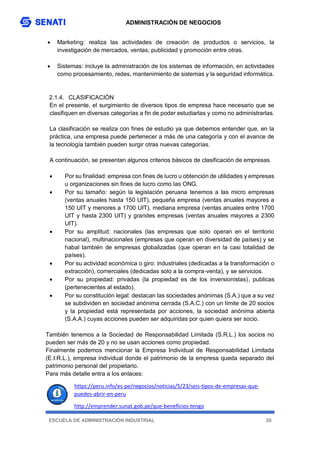 ADMINISTRACIÓN DE NEGOCIOS
ESCUELA DE ADMINISTRACIÓN INDUSTRIAL 20
 Marketing: realiza las actividades de creación de productos o servicios, la
investigación de mercados, ventas, publicidad y promoción entre otras.
 Sistemas: incluye la administración de los sistemas de información, en actividades
como procesamiento, redes, mantenimiento de sistemas y la seguridad informática.
2.1.4. CLASIFICACIÓN
En el presente, el surgimiento de diversos tipos de empresa hace necesario que se
clasifiquen en diversas categorías a fin de poder estudiarlas y como no administrarlas.
La clasificación se realiza con fines de estudio ya que debemos entender que, en la
práctica, una empresa puede pertenecer a más de una categoría y con el avance de
la tecnología también pueden surgir otras nuevas categorías.
A continuación, se presentan algunos criterios básicos de clasificación de empresas.
 Por su finalidad: empresa con fines de lucro u obtención de utilidades y empresas
u organizaciones sin fines de lucro como las ONG.
 Por su tamaño: según la legislación peruana tenemos a las micro empresas
(ventas anuales hasta 150 UIT), pequeña empresa (ventas anuales mayores a
150 UIT y menores a 1700 UIT), mediana empresa (ventas anuales entre 1700
UIT y hasta 2300 UIT) y grandes empresas (ventas anuales mayores a 2300
UIT).
 Por su amplitud: nacionales (las empresas que solo operan en el territorio
nacional), multinacionales (empresas que operan en diversidad de países) y se
habal también de empresas globalizadas (que operan en la casi totalidad de
países).
 Por su actividad económica o giro: industriales (dedicadas a la transformación o
extracción), comerciales (dedicadas solo a la compra-venta), y se servicios.
 Por su propiedad: privadas (la propiedad es de los inversionistas), publicas
(pertenecientes al estado).
 Por su constitución legal: destacan las sociedades anónimas (S.A.) que a su vez
se subdividen en sociedad anónima cerrada (S.A.C.) con un límite de 20 socios
y la propiedad está representada por acciones, la sociedad anónima abierta
(S.A.A.) cuyas acciones pueden ser adquiridas por quien quiera ser socio.
También tenemos a la Sociedad de Responsabilidad Limitada (S.R.L.) los socios no
pueden ser más de 20 y no se usan acciones como propiedad.
Finalmente podemos mencionar la Empresa Individual de Responsabilidad Limitada
(E.I.R.L.), empresa individual donde el patrimonio de la empresa queda separado del
patrimonio personal del propietario.
Para más detalle entra a los enlaces:
https://peru.info/es-pe/negocios/noticias/5/23/seis-tipos-de-empresas-que-
puedes-abrir-en-peru
http://emprender.sunat.gob.pe/que-beneficios-tengo
 