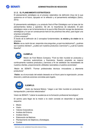 ADMINISTRACIÓN DE NEGOCIOS
ESCUELA DE ADMINISTRACIÓN INDUSTRIAL 23
3.1.3. EL PLANEAMIENTO ESTRATÉGICO
El planeamiento estratégico es el proceso sistemático de definición (hoy) de lo que
queremos en el futuro, apoyado en la reflexión y el pensamiento estratégico (Sainz,
2012)
El planeamiento estratégico y su producto final el Plan Estratégico son la base de los
planeamientos táctico y operativo. De allí, la importancia de estudiarlo. El plan
estratégico viene a ser la herramienta en la que la Alta Dirección recoge las decisiones
estratégicas y lo que en consecuencia hará en los próximos tres años, para lograr una
empresa competitiva.
¿Cómo empieza?
A través de la definición de 2 conceptos fundamentales: la misión y la visión de la
empresa.
Misión: es su razón de ser, responde a las preguntas ¿a qué nos dedicamos?, ¿quiénes
son nuestros clientes?, ¿cuáles son nuestros productos o servicios? y ¿cuál es nuestra
filosofía?
EJEMPLO:
Misión de Ford Motors Company: “Ford es líder mundial en productos y
servicios automotrices y financieros. Nuestro propósito es mejorar
continuamente nuestros productos y servicios a fin de satisfacer las necesidades de
nuestros clientes, proporcionando utilidades razonables a nuestros accionistas”.
Misión de SENATI: “Formar profesionales técnicos innovadores y altamente
productivos”
Visión: es el enunciado del estado deseado en el futuro para la organización, provee
dirección y estimula acciones concretas para logarlo.
EJEMPLO:
Visión de General Motors: “Llegar a ser líder mundial en productos de
transportación y servicios relacionados”
Visión de SENATI: “Liderar la excelencia en la formación profesional tecnológica”.
El camino para llegar de la misión a la visión consiste en desarrollar el siguiente
esquema:
 Misión
 Visión
 Valores Corporativos
 Análisis del Entorno
 Análisis Interno
 Elaboración de Matrices
 Planteamiento de Objetivos y Estrategias.
 Control
 