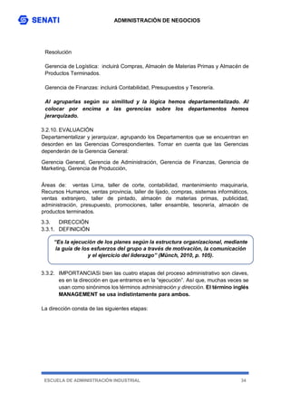 ADMINISTRACIÓN DE NEGOCIOS
ESCUELA DE ADMINISTRACIÓN INDUSTRIAL 34
Resolución
Gerencia de Logística: incluirá Compras, Almacén de Materias Primas y Almacén de
Productos Terminados.
Gerencia de Finanzas: incluirá Contabilidad, Presupuestos y Tesorería.
Al agruparlas según su similitud y la lógica hemos departamentalizado. Al
colocar por encima a las gerencias sobre los departamentos hemos
jerarquizado.
3.2.10. EVALUACIÓN
Departamentalizar y jerarquizar, agrupando los Departamentos que se encuentran en
desorden en las Gerencias Correspondientes. Tomar en cuenta que las Gerencias
dependerán de la Gerencia General:
Gerencia General, Gerencia de Administración, Gerencia de Finanzas, Gerencia de
Marketing, Gerencia de Producción,
Áreas de: ventas Lima, taller de corte, contabilidad, mantenimiento maquinaria,
Recursos Humanos, ventas provincia, taller de lijado, compras, sistemas informáticos,
ventas extranjero, taller de pintado, almacén de materias primas, publicidad,
administración, presupuesto, promociones, taller ensamble, tesorería, almacén de
productos terminados.
3.3. DIRECCIÓN
3.3.1. DEFINICIÓN
3.3.2. IMPORTANCIASi bien las cuatro etapas del proceso administrativo son claves,
es en la dirección en que entramos en la “ejecución”. Así que, muchas veces se
usan como sinónimos los términos administración y dirección. El término inglés
MANAGEMENT se usa indistintamente para ambos.
La dirección consta de las siguientes etapas:
“Es la ejecución de los planes según la estructura organizacional, mediante
la guía de los esfuerzos del grupo a través de motivación, la comunicación
y el ejercicio del liderazgo” (Münch, 2010, p. 105).
 