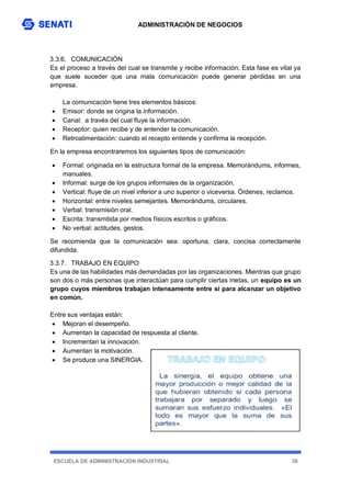 ADMINISTRACIÓN DE NEGOCIOS
ESCUELA DE ADMINISTRACIÓN INDUSTRIAL 38
3.3.6. COMUNICACIÓN
Es el proceso a través del cual se transmite y recibe información. Esta fase es vital ya
que suele suceder que una mala comunicación puede generar pérdidas en una
empresa.
La comunicación tiene tres elementos básicos:
 Emisor: donde se origina la información.
 Canal: a través del cual fluye la información.
 Receptor: quien recibe y de entender la comunicación.
 Retroalimentación: cuando el recepto entiende y confirma la recepción.
En la empresa encontraremos los siguientes tipos de comunicación:
 Formal: originada en la estructura formal de la empresa. Memorándums, informes,
manuales.
 Informal: surge de los grupos informales de la organización.
 Vertical: fluye de un nivel inferior a uno superior o viceversa. Órdenes, reclamos.
 Horizontal: entre niveles semejantes. Memorándums, circulares.
 Verbal: transmisión oral.
 Escrita: transmitida por medios físicos escritos o gráficos.
 No verbal: actitudes, gestos.
Se recomienda que la comunicación sea: oportuna, clara, concisa correctamente
difundida.
3.3.7. TRABAJO EN EQUIPO
Es una de las habilidades más demandadas por las organizaciones. Mientras que grupo
son dos o más personas que interactúan para cumplir ciertas metas, un equipo es un
grupo cuyos miembros trabajan intensamente entre si para alcanzar un objetivo
en común.
Entre sus ventajas están:
 Mejoran el desempeño.
 Aumentan la capacidad de respuesta al cliente.
 Incrementan la innovación.
 Aumentan la motivación.
 Se produce una SINERGIA.
 