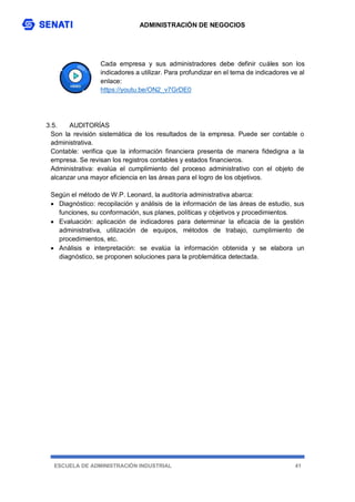 ADMINISTRACIÓN DE NEGOCIOS
ESCUELA DE ADMINISTRACIÓN INDUSTRIAL 41
Cada empresa y sus administradores debe definir cuáles son los
indicadores a utilizar. Para profundizar en el tema de indicadores ve al
enlace:
https://youtu.be/ON2_v7GrDE0
3.5. AUDITORÍAS
Son la revisión sistemática de los resultados de la empresa. Puede ser contable o
administrativa.
Contable: verifica que la información financiera presenta de manera fidedigna a la
empresa. Se revisan los registros contables y estados financieros.
Administrativa: evalúa el cumplimiento del proceso administrativo con el objeto de
alcanzar una mayor eficiencia en las áreas para el logro de los objetivos.
Según el método de W.P. Leonard, la auditoría administrativa abarca:
 Diagnóstico: recopilación y análisis de la información de las áreas de estudio, sus
funciones, su conformación, sus planes, políticas y objetivos y procedimientos.
 Evaluación: aplicación de indicadores para determinar la eficacia de la gestión
administrativa, utilización de equipos, métodos de trabajo, cumplimiento de
procedimientos, etc.
 Análisis e interpretación: se evalúa la información obtenida y se elabora un
diagnóstico, se proponen soluciones para la problemática detectada.
 