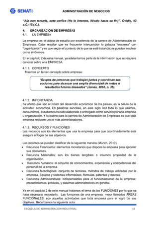 ADMINISTRACIÓN DE NEGOCIOS
ESCUELA DE ADMINISTRACIÓN INDUSTRIAL 43
“Aút non tentaris, auto perfice (No lo intentes, llévalo hasta su fin)”. Ovidio, 43
a.C.-17d.C.).
4. ORGANIZACIÓN DE EMPRESAS
4.1. LA EMPRESA
La empresa es el objeto de estudio por excelencia de la carrera de Administración de
Empresas. Cabe resaltar que es frecuente intercambiar la palabra “empresa” con
“organización” y es que según el contexto de lo que se esté tratando, se pueden emplear
como sinónimos.
En el capítulo 2 de esta manual, ya adelantamos parte de la información que se requiere
conocer sobre una EMPRESA.
4.1.1. CONCEPTO
Traemos un tercer concepto sobre empresa:
4.1.2. IMPORTANCIA
Se afirmó que son el motor del desarrollo económico de los países, es la célula de la
actividad económica. En palabras sencillas, en este siglo XXI todo lo que usamos,
consumimos, estudiamos ha sido elaborado o entregado como servicio por una empresa
u organización. Y lo bueno para la carrera de Administración de Empresas es que toda
empresa requiere uno o más administradores.
4.1.3. RECURSOS Y FUNCIONES
Los recursos son los elementos que usa la empresa para que coordinadamente esta
asegure el logro de sus objetivos.
Los recursos se pueden clasificar de la siguiente manera (Münch, 2010).
 Recursos Financieros: elementos monetarios que dispone la empresa para ejecutar
sus decisiones.
 Recursos Materiales: son los bienes tangibles e insumos propiedad de la
organización.
 Recursos humanos: el conjunto de conocimientos, experiencia y competencias del
personal de la empresa.
 Recursos tecnológicos: conjunto de técnicas, métodos de trabajo utilizados por la
empresa. Equipos y sistemas informáticos, fórmulas, patentes y marcas.
 Recursos Administrativos: indispensables para el funcionamiento de la empresa:
procedimientos, políticas, y sistemas administrativos en general.
Ya en el capítulo 2 de este manual tratamos el tema de las FUNCIONES por lo que se
hace necesario recordarlo. Las funciones de una empresa, mejor llamadas ÁREAS
FUNCIONALES, son aquellas actividades que toda empresa para el logro de sus
objetivos. Recordamos la siguiente nota:
“Grupos de personas que trabajan juntas y coordinan sus
acciones para alcanzar una amplia diversidad de metas o
resultados futuros deseados” (Jones, 2010, p. 35).
 