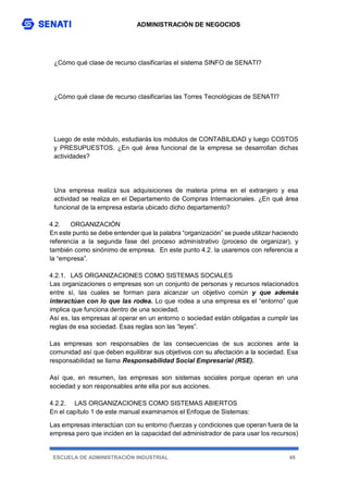 ADMINISTRACIÓN DE NEGOCIOS
ESCUELA DE ADMINISTRACIÓN INDUSTRIAL 49
¿Cómo qué clase de recurso clasificarías el sistema SINFO de SENATI?
¿Cómo qué clase de recurso clasificarías las Torres Tecnológicas de SENATI?
Luego de este módulo, estudiarás los módulos de CONTABILIDAD y luego COSTOS
y PRESUPUESTOS. ¿En qué área funcional de la empresa se desarrollan dichas
actividades?
Una empresa realiza sus adquisiciones de materia prima en el extranjero y esa
actividad se realiza en el Departamento de Compras Internacionales. ¿En qué área
funcional de la empresa estaría ubicado dicho departamento?
4.2. ORGANIZACIÓN
En este punto se debe entender que la palabra “organización” se puede utilizar haciendo
referencia a la segunda fase del proceso administrativo (proceso de organizar), y
también como sinónimo de empresa. En este punto 4.2. la usaremos con referencia a
la “empresa”.
4.2.1. LAS ORGANIZACIONES COMO SISTEMAS SOCIALES
Las organizaciones o empresas son un conjunto de personas y recursos relacionados
entre sí, las cuales se forman para alcanzar un objetivo común y que además
interactúan con lo que las rodea. Lo que rodea a una empresa es el “entorno” que
implica que funciona dentro de una sociedad.
Así es, las empresas al operar en un entorno o sociedad están obligadas a cumplir las
reglas de esa sociedad. Esas reglas son las “leyes”.
Las empresas son responsables de las consecuencias de sus acciones ante la
comunidad así que deben equilibrar sus objetivos con su afectación a la sociedad. Esa
responsabilidad se llama Responsabilidad Social Empresarial (RSE).
Así que, en resumen, las empresas son sistemas sociales porque operan en una
sociedad y son responsables ante ella por sus acciones.
4.2.2. LAS ORGANIZACIONES COMO SISTEMAS ABIERTOS
En el capítulo 1 de este manual examinamos el Enfoque de Sistemas:
Las empresas interactúan con su entorno (fuerzas y condiciones que operan fuera de la
empresa pero que inciden en la capacidad del administrador de para usar los recursos)
 