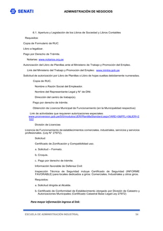 ADMINISTRACIÓN DE NEGOCIOS
ESCUELA DE ADMINISTRACIÓN INDUSTRIAL 54
Para mayor información ingresa al link:
6.1. Apertura y Legislación de los Libros de Sociedad y Libros Contables
Requisitos:
Copia de Formulario de RUC
Libro a legalizar.
Pago por Derecho de Trámite.
Notarias: www.notarios.org.pe
Autorización del Libro de Planillas ante el Ministerio de Trabajo y Promoción del Empleo.
Link del Ministerio del Trabajo y Promoción del Empleo: www.mintra.gob.pe
Solicitud de autorización por Libro de Planillas o Libro de hojas sueltas debidamente numeradas.
Copia de RUC.
Nombre o Razón Social del Empleador.
Nombre del Representante Legal y N° de DNI.
Dirección del centro de trabajo(s).
Pago por derecho de trámite.
Obtención de Licencia Municipal de Funcionamiento (en la Municipalidad respectiva)
Link de actividades que requieren autorizaciones especiales:
www.proinversion.gob.pe/0/0/modulos/JER/PlantillaStandard.aspx?ARE=0&PFL=0&JER=2
522
División de Licencias
Licencia de Funcionamiento de establecimientos comerciales, industriales, servicios y servicios
profesionales. (Ley N° 27972).
Solicitud
Certificado de Zonificación y Compatibilidad uso.
a. Solicitud – Formato.
b. Croquis.
c. Pago por derecho de trámite.
Información favorable de Defensa Civil:
Inspección Técnica de Seguridad incluye Certificado de Seguridad (INFORME
FAVORABLE) para locales dedicados a giros: Comerciales, Industriales y otros giros.
Requisitos:
a. Solicitud dirigida al Alcalde.
b. Certificado de Conformidad de Establecimiento otorgado por División de Catastro y
Autorizaciones Municipales (Certificado Catastral Base Legal Ley 27972)
 