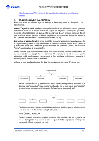 ADMINISTRACIÓN DE NEGOCIOS
ESCUELA DE ADMINISTRACIÓN INDUSTRIAL 55
https://www.gob.pe/269-ministerio-de-la-produccion-registrar-o-constituir-una-
empresa
5. ORGANIGRAMA DE UNA EMPRESA
Para este tema, recordemos algunos conceptos claves expuestos en el capítulo 3 de
este manual.
Diseño Organizacional: es el proceso mediante el cual los administradores o gerentes
determinan cuál es la mejor estructura según los objetivos, estrategias, personal,
recursos y tecnología con los que cuenta la empresa. Es un proceso continuo, de allí
que se afirme que es proceso en el que cambiamos la estructura a fin que, se adapte a
los objetivos de la empresa (Sánchez Manzanares, 2004).
Estructura organizacional: la forma de dividir, organizar y coordinar las actividades de
la organización (Stoner, 2009). También es el sistema formal de tareas, áreas, puestos
y relaciones entre ellos, de forma que se alcancen los objetivos (Jones, 2010). Es la
“forma” que adoptará la organización.
Vimos también que al administrador debe evaluar de manera continua la estructura de
su organización para adaptarla a los cambios del entorno y a los internos. Así que la
estructura está condicionada internamente a los objetivos, estrategias, recursos y
tecnología con la que cuenta la empresa.
Así que si este año la estructura del área de ventas para atender a 5º cliente era:
Para el próximo año en que la empresa se ha trazado el objetivo de atender a 100
clientes, esa “estructura” iba a quedar desfasada, por lo que había que “adaptar”
la estructura a las nuevas necesidades de la empresa, quedando así:
También examinamos que, entre las herramientas a utilizar por el administrador
para este proceso de cambio y adaptación, estaban:
DIVISIÓN DEL TRABAJO
Es descomponer una tarea compleja en tareas más sencillas. Así, en lugar que un
área o trabajador de la empresa se encargue de todo un proceso complejo, se
encargará sólo de una parte de este.
 