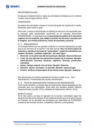 ADMINISTRACIÓN DE NEGOCIOS
ESCUELA DE ADMINISTRACIÓN INDUSTRIAL 56
DEPARTAMENTALIZAR
Es agrupar en departamentos o áreas las actividades de trabajo que son similares
o tienen relación lógica (Stoner, 2010).
JERARQUIZAR
Es asignar las actividades o tareas en función del grado de importancia o mando,
definiendo quien manda a quien.
Ahora bien, cuando el administrador ha definido la estructura más apropiada para
la empresa, debe representarla visualmente en un concepto denominado
ORGANIGRAMA. El organigrama es la representación gráfica de la estructura
orgánica de una empresa, que refleja la posición de las áreas o puestos que
la integran, sus niveles jerárquicos, líneas de autoridad y asesoría.
5.1.1. ÁREAS BÁSICAS
Un concepto teórico que nos ayudará a elaborar un correcto organigrama es algo
que ya se mencionó en el capítulo 3 de este manual. Hay una forma básica de
estructura, aquella en las áreas de “especializan”, según las actividades que
realizan, llamadas “unidades orgánicas”, tal como sigue:
 Dirección: en la parte más alta de la jerarquía. Ejemplo: Gerencia General.
 Línea: las que ejecutan las operaciones propias de la empresa. Ejemplo:
administración (recursos humanos, logística), finanzas, producción,
marketing.
 Apoyo: otorgan soporte a las de línea. Ejemplo: Sistemas.
 Asesoría: opinan, aconsejan, no ejecutan. Ejemplo: asesoría legal.
 Control: verifican el desempeño de las demás áreas. Ejemplo: Auditoría.
Nos apoyaremos en la teoría explicada por Enrique Loufatt, en su libro
Administración: Fundamentos del proceso Administrativo.
5.1.2. TIPOS DE ORGANIZACIÓN O MODELOS DE ORGANIZACIÓN
Para nuestro beneficio, ya existen tipos de organización clásica adaptadas por las
empresas para sus necesidades. Estos tipos son llamados también Modelos
Organizacionales (Louffat, 2012) o Modelos de Organización (Münch, 2010).
Modelo Funcional.
Es la más usada y se basa en agrupara las funciones o actividades según las
áreas funcionales de la empresa. En el modelo se percibe que, en el área funcional
de Finanzas, se ha agrupado las actividades que desarrollas las FUNCIONES
propias de las finanzas, es decir, contabilidad, tesorería y presupuestos.
 