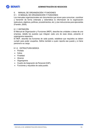 ADMINISTRACIÓN DE NEGOCIOS
ESCUELA DE ADMINISTRACIÓN INDUSTRIAL 65
6. MANUAL DE ORGANIZACIÓN Y FUNCIONES
6.1. El MANUAL DE ORGANIZACIÓN Y FUNCIONES
Los manuales organizacionales son documentos que sirven para comunicar, coordinar
y transmitir de forma ordenada y sistemática la información de la organización
(estructura, objetivos, políticas, procedimientos, etc.) y las instrucciones para ejecutarlas
(Franklin, 2009).
6.1.1.DEFINICIÓN
El Manual de Organización y Funciones (MOF), describe las unidades o áreas de una
empresa, detalla los puestos que integran cada una de esas áreas, presenta el
organigrama respectivo.
El MOF, describe las funciones de cada puesto, establece que requisitos se deben
cumplir para poder ocuparlos. Define también a quien reporta ese puesto y si tiene
personal a su cargo.
6.1.2. ESTRUCTURA BÁSICA
 Portada
 Índice
 Finalidad
 Alcance
 Organigrama
 Cuadro de Asignación de Personal (CAP).
 Funciones y requisitos de cada puesto.
 