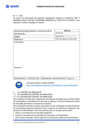 ADMINISTRACIÓN DE NEGOCIOS
ESCUELA DE ADMINISTRACIÓN INDUSTRIAL 71
6.1.7. Caso
En base a la información del siguiente organigrama, elaborar el respectivo CAP Y
ASIGNAR UNAS CUATRO FUNCIONES BÁSICAS AL PUESTO DE CAJERO y tres
requisitos. Puedes investigar en internet.
Link para acceder a modelo de MOF:
https://drive.google.com/open?id=1zBmkG6iA1Zv8_uagX-VI3lWbIiN3CgV-
7. EL CONTROL DE MANUALES
7.1. EL SISTEMA DE CONTROL DE MANUALES
7.1.1.EL SISTEMA DE CONTROL DE MANUALES
Para mantener el orden de la organización los diversos manuales que se emiten deben
ser actualizados y controlados a fin de evitar su desuso o el que la empresa se inunde
de manuales generando un exceso de burocracia.
Si la empresa es grande es seguro que exista un área encargada de estas funciones.
En una empresa pequeña esta labor está a cargo de una persona en particular, que
puede ser el administrador. Entre las acciones para un correcto control están:
 Hacer un inventario de los manuales existentes.
 Evaluar la conveniencia de actualizar los manuales o de descartarlos.
 De no existir manuales, decidir luego de una evaluación cuáles son los prioritarios.
Manual de Organización y Funciones de la
Gerencia de
ABC SAC
Versión 01
Cargo: Supervisa a: ---------------------
Reporta a: Fecha de Vigencia: 20.01.2020
Funciones:
Requisitos:
Elaborado por: C. García (O y M) Aprobado por: Gerente General F. Quintana
 