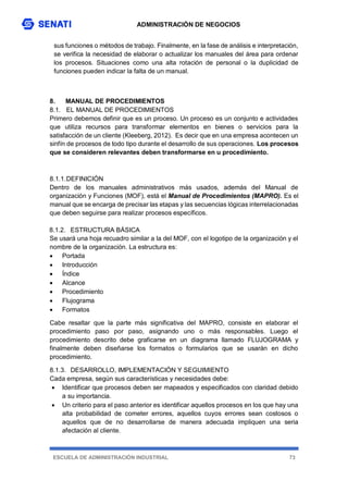 ADMINISTRACIÓN DE NEGOCIOS
ESCUELA DE ADMINISTRACIÓN INDUSTRIAL 73
sus funciones o métodos de trabajo. Finalmente, en la fase de análisis e interpretación,
se verifica la necesidad de elaborar o actualizar los manuales del área para ordenar
los procesos. Situaciones como una alta rotación de personal o la duplicidad de
funciones pueden indicar la falta de un manual.
8. MANUAL DE PROCEDIMIENTOS
8.1. EL MANUAL DE PROCEDIMIENTOS
Primero debemos definir que es un proceso. Un proceso es un conjunto e actividades
que utiliza recursos para transformar elementos en bienes o servicios para la
satisfacción de un cliente (Kleeberg, 2012). Es decir que en una empresa acontecen un
sinfín de procesos de todo tipo durante el desarrollo de sus operaciones. Los procesos
que se consideren relevantes deben transformarse en u procedimiento.
8.1.1.DEFINICIÓN
Dentro de los manuales administrativos más usados, además del Manual de
organización y Funciones (MOF), está el Manual de Procedimientos (MAPRO). Es el
manual que se encarga de precisar las etapas y las secuencias lógicas interrelacionadas
que deben seguirse para realizar procesos específicos.
8.1.2. ESTRUCTURA BÁSICA
Se usará una hoja recuadro similar a la del MOF, con el logotipo de la organización y el
nombre de la organización. La estructura es:
 Portada
 Introducción
 Índice
 Alcance
 Procedimiento
 Flujograma
 Formatos
Cabe resaltar que la parte más significativa del MAPRO, consiste en elaborar el
procedimiento paso por paso, asignando uno o más responsables. Luego el
procedimiento descrito debe graficarse en un diagrama llamado FLUJOGRAMA y
finalmente deben diseñarse los formatos o formularios que se usarán en dicho
procedimiento.
8.1.3. DESARROLLO, IMPLEMENTACIÓN Y SEGUIMIENTO
Cada empresa, según sus características y necesidades debe:
 Identificar que procesos deben ser mapeados y especificados con claridad debido
a su importancia.
 Un criterio para el paso anterior es identificar aquellos procesos en los que hay una
alta probabilidad de cometer errores, aquellos cuyos errores sean costosos o
aquellos que de no desarrollarse de manera adecuada impliquen una seria
afectación al cliente.
 