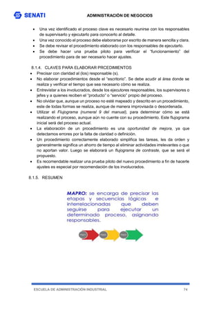 ADMINISTRACIÓN DE NEGOCIOS
ESCUELA DE ADMINISTRACIÓN INDUSTRIAL 74
 Una vez identificado el proceso clave es necesario reunirse con los responsables
de supervisarlo y ejecutarlo para conocerlo al detalle.
 Una vez conocido el proceso debe elaborarse por escrito de manera sencilla y clara.
 Se debe revisar el procedimiento elaborado con los responsables de ejecutarlo.
 Se debe hacer una prueba piloto para verificar el “funcionamiento” del
procedimiento para de ser necesario hacer ajustes.
8.1.4. CLAVES PARA ELABORAR PRCEDIMIENTOS
 Precisar con claridad al (los) responsable (s).
 No elaborar procedimientos desde el “escritorio”. Se debe acudir al área donde se
realiza y verificar el tiempo que sea necesario cómo se realiza.
 Entrevistar a los involucrados, desde los ejecutores responsables, los supervisores o
jefes y a quienes reciben el “producto” o “servicio” propio del proceso.
 No olvidar que, aunque un proceso no esté mapeado y descrito en un procedimiento,
este de todas formas se realiza, aunque de manera improvisada o desordenada.
 Utilizar el Flujograma (numeral 9 del manual), para determinar cómo se está
realizando el proceso, aunque aún no cuente con su procedimiento. Este flujograma
inicial será del proceso actual.
 La elaboración de un procedimiento es una oportunidad de mejora, ya que
detectamos errores por la falta de claridad o definición.
 Un procedimiento correctamente elaborado simplifica las tareas, les da orden y
generalmente significa un ahorro de tiempo al eliminar actividades irrelevantes o que
no aportan valor. Luego se elaborará un flujograma de contraste, que se será el
propuesto.
 Es recomendable realizar una prueba piloto del nuevo procedimiento a fin de hacerle
ajustes es especial por recomendación de los involucrados.
8.1.5. RESUMEN
 
