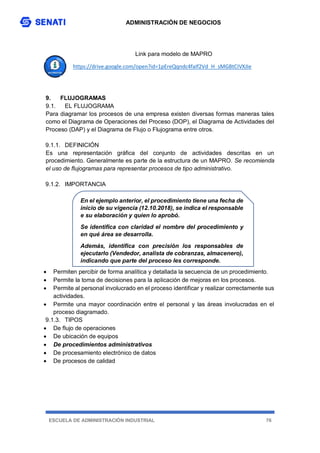 ADMINISTRACIÓN DE NEGOCIOS
ESCUELA DE ADMINISTRACIÓN INDUSTRIAL 76
Link para modelo de MAPRO
https://drive.google.com/open?id=1pEreQqndc4faIf2Vd_H_sMGBtCIVXJIe
9. FLUJOGRAMAS
9.1. EL FLUJOGRAMA
Para diagramar los procesos de una empresa existen diversas formas maneras tales
como el Diagrama de Operaciones del Proceso (DOP), el Diagrama de Actividades del
Proceso (DAP) y el Diagrama de Flujo o Flujograma entre otros.
9.1.1. DEFINICIÓN
Es una representación gráfica del conjunto de actividades descritas en un
procedimiento. Generalmente es parte de la estructura de un MAPRO. Se recomienda
el uso de flujogramas para representar procesos de tipo administrativo.
9.1.2. IMPORTANCIA
 Permiten percibir de forma analítica y detallada la secuencia de un procedimiento.
 Permite la toma de decisiones para la aplicación de mejoras en los procesos.
 Permite al personal involucrado en el proceso identificar y realizar correctamente sus
actividades.
 Permite una mayor coordinación entre el personal y las áreas involucradas en el
proceso diagramado.
9.1.3. TIPOS
 De flujo de operaciones
 De ubicación de equipos
 De procedimientos administrativos
 De procesamiento electrónico de datos
 De procesos de calidad
En el ejemplo anterior, el procedimiento tiene una fecha de
inicio de su vigencia (12.10.2018), se indica el responsable
e su elaboración y quien lo aprobó.
Se identifica con claridad el nombre del procedimiento y
en qué área se desarrolla.
Además, identifica con precisión los responsables de
ejecutarlo (Vendedor, analista de cobranzas, almacenero),
indicando que parte del proceso les corresponde.
 