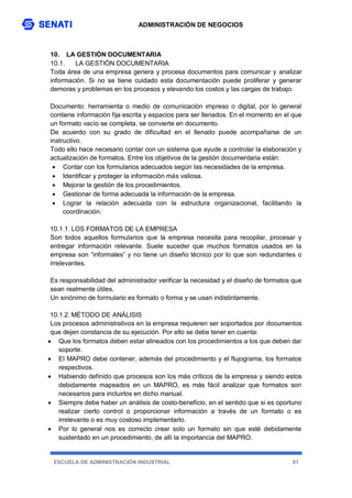 ADMINISTRACIÓN DE NEGOCIOS
ESCUELA DE ADMINISTRACIÓN INDUSTRIAL 81
10. LA GESTIÓN DOCUMENTARIA
10.1. LA GESTIÓN DOCUMENTARIA
Toda área de una empresa genera y procesa documentos para comunicar y analizar
información. Si no se tiene cuidado esta documentación puede proliferar y generar
demoras y problemas en los procesos y elevando los costos y las cargas de trabajo.
Documento: herramienta o medio de comunicación impreso o digital, por lo general
contiene información fija escrita y espacios para ser llenados. En el momento en el que
un formato vacío se completa, se convierte en documento.
De acuerdo con su grado de dificultad en el llenado puede acompañarse de un
instructivo.
Todo ello hace necesario contar con un sistema que ayude a controlar la elaboración y
actualización de formatos. Entre los objetivos de la gestión documentaria están:
 Contar con los formularios adecuados según las necesidades de la empresa.
 Identificar y proteger la información más valiosa.
 Mejorar la gestión de los procedimientos.
 Gestionar de forma adecuada la información de la empresa.
 Lograr la relación adecuada con la estructura organizacional, facilitando la
coordinación.
10.1.1. LOS FORMATOS DE LA EMPRESA
Son todos aquellos formularios que la empresa necesita para recopilar, procesar y
entregar información relevante. Suele suceder que muchos formatos usados en la
empresa son “informales” y no tiene un diseño técnico por lo que son redundantes o
irrelevantes.
Es responsabilidad del administrador verificar la necesidad y el diseño de formatos que
sean realmente útiles.
Un sinónimo de formulario es formato o forma y se usan indistintamente.
10.1.2. MÉTODO DE ANÁLISIS
Los procesos administrativos en la empresa requieren ser soportados por documentos
que dejen constancia de su ejecución. Por ello se debe tener en cuenta:
 Que los formatos deben estar alineados con los procedimientos a los que deben dar
soporte.
 El MAPRO debe contener, además del procedimiento y el flujograma, los formatos
respectivos.
 Habiendo definido que procesos son los más críticos de la empresa y siendo estos
debidamente mapeados en un MAPRO, es más fácil analizar que formatos son
necesarios para incluirlos en dicho manual.
 Siempre debe haber un análisis de costo-beneficio, en el sentido que si es oportuno
realizar cierto control o proporcionar información a través de un formato o es
irrelevante o es muy costoso implementarlo.
 Por lo general nos es correcto crear solo un formato sin que esté debidamente
sustentado en un procedimiento, de allí la importancia del MAPRO.
 