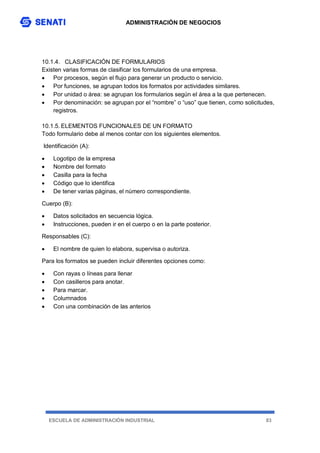 ADMINISTRACIÓN DE NEGOCIOS
ESCUELA DE ADMINISTRACIÓN INDUSTRIAL 83
10.1.4. CLASIFICACIÓN DE FORMULARIOS
Existen varias formas de clasificar los formularios de una empresa.
 Por procesos, según el flujo para generar un producto o servicio.
 Por funciones, se agrupan todos los formatos por actividades similares.
 Por unidad o área: se agrupan los formularios según el área a la que pertenecen.
 Por denominación: se agrupan por el “nombre” o “uso” que tienen, como solicitudes,
registros.
10.1.5. ELEMENTOS FUNCIONALES DE UN FORMATO
Todo formulario debe al menos contar con los siguientes elementos.
Identificación (A):
 Logotipo de la empresa
 Nombre del formato
 Casilla para la fecha
 Código que lo identifica
 De tener varias páginas, el número correspondiente.
Cuerpo (B):
 Datos solicitados en secuencia lógica.
 Instrucciones, pueden ir en el cuerpo o en la parte posterior.
Responsables (C):
 El nombre de quien lo elabora, supervisa o autoriza.
Para los formatos se pueden incluir diferentes opciones como:
 Con rayas o líneas para llenar
 Con casilleros para anotar.
 Para marcar.
 Columnados
 Con una combinación de las anterios
 