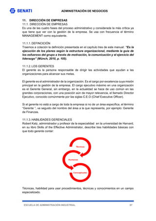 ADMINISTRACIÓN DE NEGOCIOS
ESCUELA DE ADMINISTRACIÓN INDUSTRIAL 87
11. DIRECCIÓN DE EMPRESAS
11.1. DIRECCIÓN DE EMPRESAS
Es una de las cuatro fases del proceso administrativo y considerada la más crítica ya
que tiene que ver con la gestión de la empresa. Se usa con frecuencia el término
MANAGEMENT como equivalente.
11.1.1.DEFINCICIÓN
Traemos a colación la definición presentada en el capítulo tres de este manual: “Es la
ejecución de los planes según la estructura organizacional, mediante la guía de
los esfuerzos del grupo a través de motivación, la comunicación y el ejercicio del
liderazgo” (Münch, 2010, p. 105).
11.1.2.LOS GERENTES
El gerente es la persona responsable de dirigir las actividades que ayudan a las
organizaciones para alcanzar sus metas.
El gerente es el administrador de la organización. Es el cargo por excelencia cuya misión
principal en la gestión de la empresa. El cargo ejecutivo máximo en una organización
es el Gerente General, sin embargo, en la actualidad se hace de uso común en las
grandes corporaciones, con una posición aún de mayor relevancia, el llamado Director
Ejecutivo, conocido comúnmente por las siglas C.E.O (Chief Executive Officer).
Si el gerente no está a cargo de toda la empresa si no de un área específica, el término
“Gerente “, va seguido del nombre del área a la que representa, por ejemplo: Gerente
de Finanzas.
11.1.3.HABILIDADES GERENCIALES
Robert Katz, administrador y profesor de la especialidad en la universidad de Harvard,
en su libro Skills of the Effective Administrator, describe tres habilidades básicas con
que todo gerente contar:
Técnicas, habilidad para usar procedimientos, técnicas y conocimientos en un campo
especializado.
 