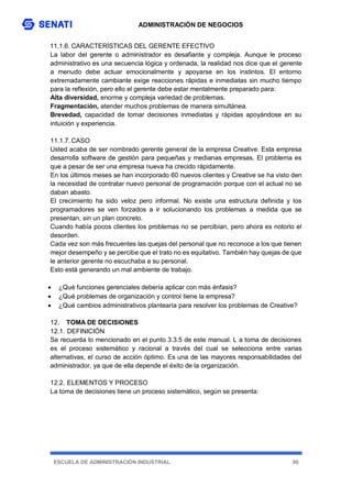ADMINISTRACIÓN DE NEGOCIOS
ESCUELA DE ADMINISTRACIÓN INDUSTRIAL 90
11.1.6. CARACTERÍSTICAS DEL GERENTE EFECTIVO
La labor del gerente o administrador es desafiante y compleja. Aunque le proceso
administrativo es una secuencia lógica y ordenada, la realidad nos dice que el gerente
a menudo debe actuar emocionalmente y apoyarse en los instintos. El entorno
extremadamente cambiante exige reacciones rápidas e inmediatas sin mucho tiempo
para la reflexión, pero ello el gerente debe estar mentalmente preparado para:
Alta diversidad, enorme y compleja variedad de problemas.
Fragmentación, atender muchos problemas de manera simultánea.
Brevedad, capacidad de tomar decisiones inmediatas y rápidas apoyándose en su
intuición y experiencia.
11.1.7. CASO
Usted acaba de ser nombrado gerente general de la empresa Creative. Esta empresa
desarrolla software de gestión para pequeñas y medianas empresas. El problema es
que a pesar de ser una empresa nueva ha crecido rápidamente.
En los últimos meses se han incorporado 60 nuevos clientes y Creative se ha visto den
la necesidad de contratar nuevo personal de programación porque con el actual no se
daban abasto.
El crecimiento ha sido veloz pero informal. No existe una estructura definida y los
programadores se ven forzados a ir solucionando los problemas a medida que se
presentan, sin un plan concreto.
Cuando había pocos clientes los problemas no se percibían, pero ahora es notorio el
desorden.
Cada vez son más frecuentes las quejas del personal que no reconoce a los que tienen
mejor desempeño y se percibe que el trato no es equitativo. También hay quejas de que
le anterior gerente no escuchaba a su personal.
Esto está generando un mal ambiente de trabajo.
 ¿Qué funciones gerenciales debería aplicar con más énfasis?
 ¿Qué problemas de organización y control tiene la empresa?
 ¿Qué cambios administrativos plantearía para resolver los problemas de Creative?
12. TOMA DE DECISIONES
12.1. DEFINICIÓN
Se recuerda lo mencionado en el punto 3.3.5 de este manual. L a toma de decisiones
es el proceso sistemático y racional a través del cual se selecciona entre varias
alternativas, el curso de acción óptimo. Es una de las mayores responsabilidades del
administrador, ya que de ella depende el éxito de la organización.
12.2. ELEMENTOS Y PROCESO
La toma de decisiones tiene un proceso sistemático, según se presenta:
 