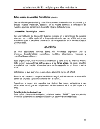 Administración Estratégica para Mantenimiento
10
Taller pesado Universidad Tecnológica Linares
Ser un taller de primer nivel y consolidarnos como el servicio más importante que
ofrezca nuestra institución, basados en la mejora continua e innovación de
nuestros equipos, así como el desarrollo integral de los alumnos.
Universidad Tecnológica Linares
Ser una Institución de Educación Superior centrada en el aprendizaje de nuestros
alumnos, reconocida nacional e internacionalmente por su sólida estructura
académica y por la excelente preparación de sus egresados en el área tecnológica
y humanística.
OBJETIVOS
Es una declaratoria concisa sobre los resultados esperados por la
empresa. Características: específicos, medibles, alcanzables, retadores y
cuantificables en el tiempo.
Toda organización, una vez que ha establecido y tiene clara su Misión y Visión,
debe definir sus objetivos estratégicos o de largo plazo, es decir, aquellos
anunciados que orientan al camino hacia un fin concreto en un futuro o varios
años.
Estrategias: lo que queremos lograr a largo plazo (no mayor a 5 años).
Tácticos: se plantean como guía o métodos a seguir, son los resultados esperados
dentro de un plazo (aproximadamente de 1 a 5 años).
Operativos o metas: son aquellos que definen las metas particulares a ser
alcanzadas para lograr el cumplimiento de los objetivos tácticos (No mayor a 1
año).
Establecimiento de objetivos
Para definir claramente un objetivo, existe el modelo ―SMART‖, que nos permite
identificar claramente las características de un objetivo bien establecido:
 