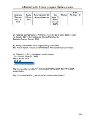 Administración Estratégica para Mantenimiento
101
LTD.
Bateman,
Thomas y
Scott A.
Snell
Sexta
Edición
(2005)
Administración: Un
Nuevo Panorama
Col.
Santa Fé,
México
D.F. C.P.
01376
México Mc Graw Hill
a). Federico Garriga Garzón Problemas resueltos de la teoría de la decisión
1a Edición: ©2013 OmniaScience (Omnia Publisher SL)
Federico Garriga Garzón, 2013
b). Tiempo medio entre fallas: explicación y estándares
Por Wendy Torell y Victor Avelar Ó2004 de American Power Conversion
c) Planeación y Programación en Mantenimiento
Por: Pedro E Silva A – CMRP
Marzo 12 del 2013
http://www.scribd.com/doc/37136955/ADMINISTRACION-ESTRATEGICA-
presentacion
http://prezi.com/ixtbii7lvx_5/administracion-del-mantenimiento/
 