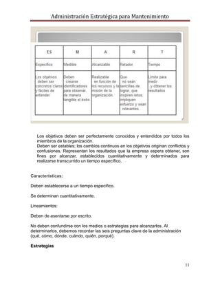 Administración Estratégica para Mantenimiento
11
Los objetivos deben ser perfectamente conocidos y entendidos por todos los
miembros de la organización.
Deben ser estables; los cambios continuos en los objetivos originan conflictos y
confusiones. Representan los resultados que la empresa espera obtener, son
fines por alcanzar, establecidos cuantitativamente y determinados para
realizarse transcurrido un tiempo específico.
Características:
Deben establecerse a un tiempo específico.
Se determinan cuantitativamente.
Lineamientos:
Deben de asentarse por escrito.
No deben confundirse con los medios o estrategias para alcanzarlos. Al
determinarlos, debemos recordar las seis preguntas clave de la administración
(qué, cómo, dónde, cuándo, quién, porqué).
Estrategias
 