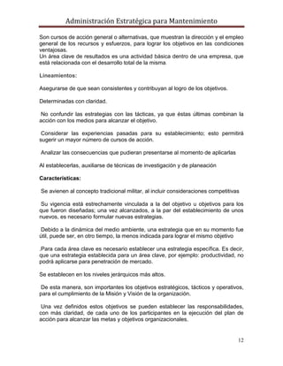 Administración Estratégica para Mantenimiento
12
Son cursos de acción general o alternativas, que muestran la dirección y el empleo
general de los recursos y esfuerzos, para lograr los objetivos en las condiciones
ventajosas.
Un área clave de resultados es una actividad básica dentro de una empresa, que
está relacionada con el desarrollo total de la misma.
Lineamientos:
Asegurarse de que sean consistentes y contribuyan al logro de los objetivos.
Determinadas con claridad.
No confundir las estrategias con las tácticas, ya que éstas últimas combinan la
acción con los medios para alcanzar el objetivo.
Considerar las experiencias pasadas para su establecimiento; esto permitirá
sugerir un mayor número de cursos de acción.
Analizar las consecuencias que pudieran presentarse al momento de aplicarlas
Al establecerlas, auxiliarse de técnicas de investigación y de planeación
Características:
Se avienen al concepto tradicional militar, al incluir consideraciones competitivas
Su vigencia está estrechamente vinculada a la del objetivo u objetivos para los
que fueron diseñadas; una vez alcanzados, a la par del establecimiento de unos
nuevos, es necesario formular nuevas estrategias.
Debido a la dinámica del medio ambiente, una estrategia que en su momento fue
útil, puede ser, en otro tiempo, la menos indicada para lograr el mismo objetivo
.Para cada área clave es necesario establecer una estrategia específica. Es decir,
que una estrategia establecida para un área clave, por ejemplo: productividad, no
podrá aplicarse para penetración de mercado.
Se establecen en los niveles jerárquicos más altos.
De esta manera, son importantes los objetivos estratégicos, tácticos y operativos,
para el cumplimiento de la Misión y Visión de la organización.
Una vez definidos estos objetivos se pueden establecer las responsabilidades,
con más claridad, de cada uno de los participantes en la ejecución del plan de
acción para alcanzar las metas y objetivos organizacionales.
 