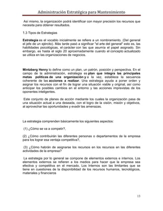 Administración Estratégica para Mantenimiento
13
Así mismo, la organización podrá identificar con mayor precisión los recursos que
necesita para obtener resultados.
1.3 Tipos de Estrategias
Estrategia es el vocablo inicialmente se refiere a un nombramiento. (Del general
el jefe de un ejército). Más tarde pasó a significar "el arte del general" esto es, las
habilidades psicológicas, el carácter con las que asumía el papel asignado. Sin
embargo, es hasta el siglo 20 aproximadamente cuando el concepto actualizado
se utiliza en las organizaciones de negocios.
Mintzberg Henry lo define como un plan, un patrón, posición y perspectiva. En el
campo de la administración, estrategia es plan que integra las principales
metas políticas de una organización y a la vez, establece la secuencia
coherente de las acciones a realizar. Una estrategia ayuda a poner orden y
asignar los recursos con el fin de lograr una situación viable y original, así como
anticipar los posibles cambios en el entorno y las acciones imprevistas de los
oponentes inteligentes.
Este conjunto de planes de acción mediante los cuales la organización pasa de
una situación actual a una deseada, con el logro de la visión, misión y objetivos,
al aprovechar las oportunidades y evadir las amenazas.
La estrategia comprenden básicamente los siguientes aspectos:
(1) ¿Cómo se va a competir?,
(2) ¿Cómo contribuirán las diferentes personas o departamentos de la empresa
para los lograr esa ventaja competitiva?,
(3) ¿Cómo habrán de asignarse los recursos en los recursos en las diferentes
actividades de la empresa?
La estrategia por lo general se compone de elementos externos e internos. Los
elementos externos se refieren a los medios para hacer que la empresa sea
efectiva y competitiva en el mercado, Los Internos son las limitantes que se
tiene en cuestiones de la disponibilidad de los recursos humanos, tecnológicos,
materiales y financieros
 