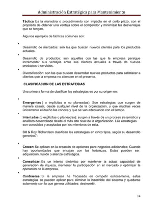 Administración Estratégica para Mantenimiento
14
Táctica Es la maniobra o procedimiento con impacto en el corto plazo, con el
propósito de obtener una ventaja sobre el competidor y minimizar las desventajas
que se tengan.
Algunos ejemplos de tácticas comunes son:

Desarrollo de mercados: son las que buscan nuevos clientes para los productos
actuales.

Desarrollo de productos: son aquellas con las que la empresa persigue
incrementar sus ventajas entre sus clientes actuales a través de nuevos
productos o servicios.

Diversificación: son las que buscan desarrollar nuevos productos para satisfacer a
clientes que la empresa no atienden en el presente.
CLASIFICACION DE LAS ESTRATEGIAS
Una primera forma de clasificar las estrategias es por su origen en:

Emergentes ( o implícitas o no planeadas): Son estrategias que surgen de
manera casual, desde cualquier nivel de la organización, y que muchas veces
únicamente el dueño las conoce y que se van adecuando con el tiempo.

Intentadas (o explícitas o planeadas): surgen a través de un proceso sistemático y
analítico desarrollado desde el más alto nivel de la organización. Las estrategias
son conocidas y aceptadas por los miembros de esta.
Bill & Roy Richardson clasifican las estrategias en cinco tipos, según su desarrollo
generico7:

Crecer: Se aplican en la creación de opciones para negocios adicionales: Cuando
hay oportunidades que encajan con las fortalezas. Estas pueden ser:
adquisición, fusión o alianza estratégica.

Consolidar: Es un intento dinámico por mantener la actual capacidad de
generación de riqueza, mantener la participación en el mercado y optimizar la
operación de la empresa.

Contraerse: Si la empresa ha fracasado en competir exitosamente, estas
estrategias se pueden aplicar para eliminar lo inservible del sistema y quedarse
solamente con lo que genera utilidades: desinvertir.
 