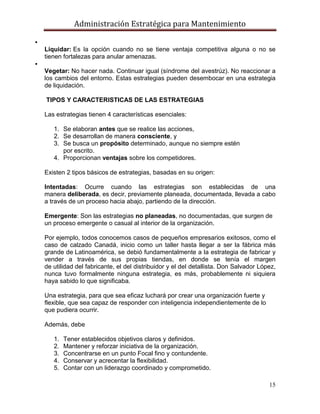 Administración Estratégica para Mantenimiento
15

Liquidar: Es la opción cuando no se tiene ventaja competitiva alguna o no se
tienen fortalezas para anular amenazas.

Vegetar: No hacer nada. Continuar igual (síndrome del avestrúz). No reaccionar a
los cambios del entorno. Estas estrategias pueden desembocar en una estrategia
de liquidación.
TIPOS Y CARACTERISTICAS DE LAS ESTRATEGIAS
Las estrategias tienen 4 características esenciales:
1. Se elaboran antes que se realice las acciones,
2. Se desarrollan de manera consciente, y
3. Se busca un propósito determinado, aunque no siempre estén
por escrito.
4. Proporcionan ventajas sobre los competidores.
Existen 2 tipos básicos de estrategias, basadas en su origen:
Intentadas: Ocurre cuando las estrategias son establecidas de una
manera deliberada, es decir, previamente planeada, documentada, llevada a cabo
a través de un proceso hacia abajo, partiendo de la dirección.
Emergente: Son las estrategias no planeadas, no documentadas, que surgen de
un proceso emergente o casual al interior de la organización.
Por ejemplo, todos conocemos casos de pequeños empresarios exitosos, como el
caso de calzado Canadá, inicio como un taller hasta llegar a ser la fábrica más
grande de Latinoamérica, se debió fundamentalmente a la estrategia de fabricar y
vender a través de sus propias tiendas, en donde se tenía el margen
de utilidad del fabricante, el del distribuidor y el del detallista. Don Salvador López,
nunca tuvo formalmente ninguna estrategia, es más, probablemente ni siquiera
haya sabido lo que significaba.
Una estrategia, para que sea eficaz luchará por crear una organización fuerte y
flexible, que sea capaz de responder con inteligencia independientemente de lo
que pudiera ocurrir.
Además, debe
1. Tener establecidos objetivos claros y definidos.
2. Mantener y reforzar iniciativa de la organización.
3. Concentrarse en un punto Focal fino y contundente.
4. Conservar y acrecentar la flexibilidad.
5. Contar con un liderazgo coordinado y comprometido.
 