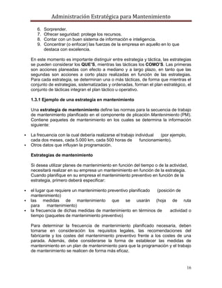 Administración Estratégica para Mantenimiento
16
6. Sorprender.
7. Ofrecer seguridad: protege los recursos.
8. Contar con un buen sistema de información e inteligencia.
9. Concentrar (o enfocar) las fuerzas de la empresa en aquello en lo que
destaca con excelencia.
En este momento es importante distinguir entre estrategia y táctica, las estrategias
se pueden considerar los QUE’S, mientras las tácticas los COMO’S. Las primeras
son acciones planeadas con efecto a mediano y a largo plazo, en tanto que las
segundas son acciones a corto plazo realizadas en función de las estrategias.
Para cada estrategia, se determinan una o más tácticas, de forma que mientras el
conjunto de estrategias, sistematizadas y ordenadas, forman el plan estratégico, el
conjunto de tácticas integran el plan táctico u operativo.
1.3.1 Ejemplo de una estrategia en mantenimiento
Una estrategia de mantenimiento define las normas para la secuencia de trabajo
de mantenimiento planificado en el componente de plicación Mantenimiento (PM).
Contiene paquetes de mantenimiento en los cuales se determina la información
siguiente:
 La frecuencia con la cual debería realizarse el trabajo individual (por ejemplo,
cada dos meses, cada 5.000 km, cada 500 horas de funcionamiento).
 Otros datos que influyan la programación.
Estrategias de mantenimiento
Si desea utilizar planes de mantenimiento en función del tiempo o de la actividad,
necesitará realizar en su empresa un mantenimiento en función de la estrategia.
Cuando planifique en su empresa el mantenimiento preventivo en función de la
estrategia, primero deberá especificar:
 el lugar que requiere un mantenimiento preventivo planificado (posición de
mantenimiento)
 las medidas de mantenimiento que se usarán (hoja de ruta
para mantenimiento)
 la frecuencia de dichas medidas de mantenimiento en términos de actividad o
tiempo (paquetes de mantenimiento preventivo)
Para determinar la frecuencia de mantenimiento planificado necesaria, deben
tomarse en consideración los requisitos legales, las recomendaciones del
fabricante y los costes del mantenimiento preventivo frente a los costes de una
parada. Además, debe considerarse la forma de establecer las medidas de
mantenimiento en un plan de mantenimiento para que la programación y el trabajo
de mantenimiento se realicen de forma más eficaz.
 