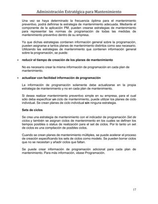 Administración Estratégica para Mantenimiento
17
Una vez se haya determinado la frecuencia óptima para el mantenimiento
preventivo, podrá definirse la estrategia de mantenimiento adecuada. Mediante el
componente de la aplicación PM, pueden crearse estrategias de mantenimiento
para representar las normas de programación de todas las medidas de
mantenimiento preventivo dentro de su empresa.
Ya que dichas estrategias contienen información general sobre la programación,
pueden asignarse a tantos planes de mantenimiento distintos como sea necesario.
Utilizando las estrategias de mantenimiento que contienen información general
sobre la programación, se puede:
 reducir el tiempo de creación de los planes de mantenimiento
No es necesario crear la misma información de programación en cada plan de
mantenimiento.
 actualizar con facilidad información de programación
La información de programación solamente debe actualizarse en la propia
estrategia de mantenimiento y no en cada plan de mantenimiento.
Si desea realizar mantenimiento preventivo simple en su empresa, para el cual
sólo deba especificar un ciclo de mantenimiento, puede utilizar los planes de ciclo
individual. Se crean planes de ciclo individual sin ninguna estrategia.
Sets de ciclos
Se crea una estrategia de mantenimiento con el indicador de programación Set de
ciclos y también se asignan ciclos de mantenimiento en los cuales se definen los
tiempos posibles o status de realización para el set de ciclos. Por lo tanto un set
de ciclos es una compilación de posibles ciclos.
Cuando se crean planes de mantenimiento múltiples, se puede acelerar el proceso
de creación especificando los sets de ciclos como modelo. Se pueden borrar ciclos
que no se necesitan y añadir ciclos que faltan.
Se puede crear información de programación adicional para cada plan de
mantenimiento. Para más información, véase Programación.
 