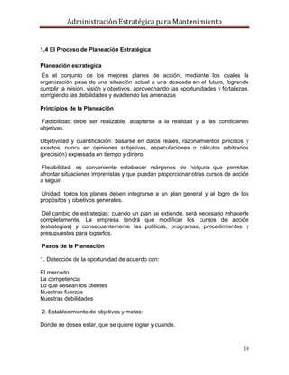 Administración Estratégica para Mantenimiento
19
1.4 El Proceso de Planeación Estratégica
Planeación estratégica
Es el conjunto de los mejores planes de acción, mediante los cuales la
organización pasa de una situación actual a una deseada en el futuro, logrando
cumplir la misión, visión y objetivos, aprovechando las oportunidades y fortalezas,
corrigiendo las debilidades y evadiendo las amenazas
Principios de la Planeación
Factibilidad: debe ser realizable, adaptarse a la realidad y a las condiciones
objetivas.
Objetividad y cuantificación: basarse en datos reales, razonamientos precisos y
exactos, nunca en opiniones subjetivas, especulaciones o cálculos arbitrarios
(precisión) expresada en tiempo y dinero.
Flexibilidad: es conveniente establecer márgenes de holgura que permitan
afrontar situaciones imprevistas y que puedan proporcionar otros cursos de acción
a seguir.
Unidad: todos los planes deben integrarse a un plan general y al logro de los
propósitos y objetivos generales.
Del cambio de estrategias: cuando un plan se extiende, será necesario rehacerlo
completamente. La empresa tendrá que modificar los cursos de acción
(estrategias) y consecuentemente las políticas, programas, procedimientos y
presupuestos para lograrlos.
Pasos de la Planeación
1. Detección de la oportunidad de acuerdo con:
El mercado
La competencia
Lo que desean los clientes
Nuestras fuerzas
Nuestras debilidades
2. Establecimiento de objetivos y metas:
Donde se desea estar, que se quiere lograr y cuando.
 