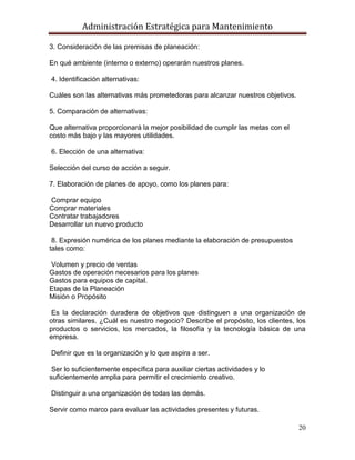Administración Estratégica para Mantenimiento
20
3. Consideración de las premisas de planeación:
En qué ambiente (interno o externo) operarán nuestros planes.
4. Identificación alternativas:
Cuáles son las alternativas más prometedoras para alcanzar nuestros objetivos.
5. Comparación de alternativas:
Que alternativa proporcionará la mejor posibilidad de cumplir las metas con el
costo más bajo y las mayores utilidades.
6. Elección de una alternativa:
Selección del curso de acción a seguir.
7. Elaboración de planes de apoyo, como los planes para:
Comprar equipo
Comprar materiales
Contratar trabajadores
Desarrollar un nuevo producto
8. Expresión numérica de los planes mediante la elaboración de presupuestos
tales como:
Volumen y precio de ventas
Gastos de operación necesarios para los planes
Gastos para equipos de capital.
Etapas de la Planeación
Misión o Propósito
Es la declaración duradera de objetivos que distinguen a una organización de
otras similares. ¿Cuál es nuestro negocio? Describe el propósito, los clientes, los
productos o servicios, los mercados, la filosofía y la tecnología básica de una
empresa.
Definir que es la organización y lo que aspira a ser.
Ser lo suficientemente específica para auxiliar ciertas actividades y lo
suficientemente amplia para permitir el crecimiento creativo.
Distinguir a una organización de todas las demás.
Servir como marco para evaluar las actividades presentes y futuras.
 
