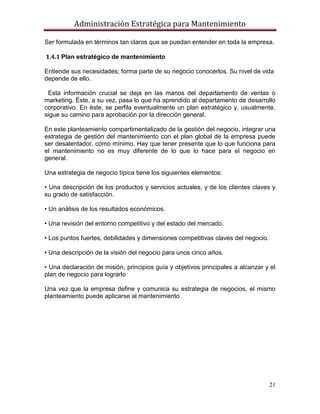 Administración Estratégica para Mantenimiento
21
Ser formulada en términos tan claros que se puedan entender en toda la empresa.
1.4.1 Plan estratégico de mantenimiento
Entiende sus necesidades; forma parte de su negocio conocerlos. Su nivel de vida
depende de ello.
Esta información crucial se deja en las manos del departamento de ventas o
marketing. Éste, a su vez, pasa lo que ha aprendido al departamento de desarrollo
corporativo. En éste, se perfila eventualmente un plan estratégico y, usualmente,
sigue su camino para aprobación por la dirección general.
En este planteamiento compartimentalizado de la gestión del negocio, integrar una
estrategia de gestión del mantenimiento con el plan global de la empresa puede
ser desalentador, como mínimo. Hay que tener presente que lo que funciona para
el mantenimiento no es muy diferente de lo que lo hace para el negocio en
general.
Una estrategia de negocio típica tiene los siguientes elementos:
• Una descripción de los productos y servicios actuales, y de los clientes claves y
su grado de satisfacción.
• Un análisis de los resultados económicos.
• Una revisión del entorno competitivo y del estado del mercado.
• Los puntos fuertes, debilidades y dimensiones competitivas claves del negocio.
• Una descripción de la visión del negocio para unos cinco años.
• Una declaración de misión, principios guía y objetivos principales a alcanzar y el
plan de negocio para lograrlo
Una vez que la empresa define y comunica su estrategia de negocios, el mismo
planteamiento puede aplicarse al mantenimiento
 